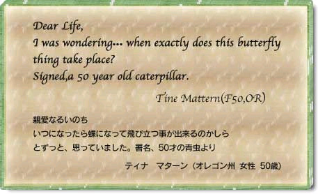 Dear Life, I was wondering… When exactly does this butterfly thing take place? Signed,a 50 year old caterpillar. Tine Mattern(F50,OR) 親愛なるいのち　いつになったら帳になって飛び立つ事が出来るのかしらとずっと思っていました。署名、５０歳の青虫より　ティナ　マタ―ン(オレゴン州　女性　50歳)
