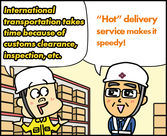 International transportation takes time because of customs clearance, inspection, etc. “Hot” delivery service makes it speedy!