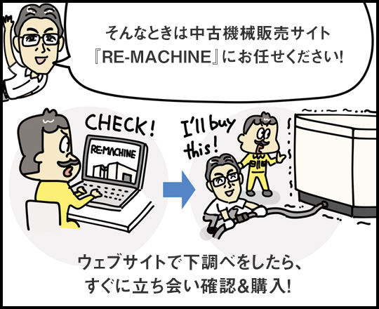 そんなときは中古機械販売サイト『RE-MACHINE』にお任せください！ ウェブサイトで下調べをしたら、すぐに立ち会い確認＆購入！