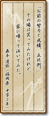 「お前の努力と成績、反比例。」その場は笑ってみたけれど、家に帰って泣いてみた。森本達弥(福岡県・中学2年)